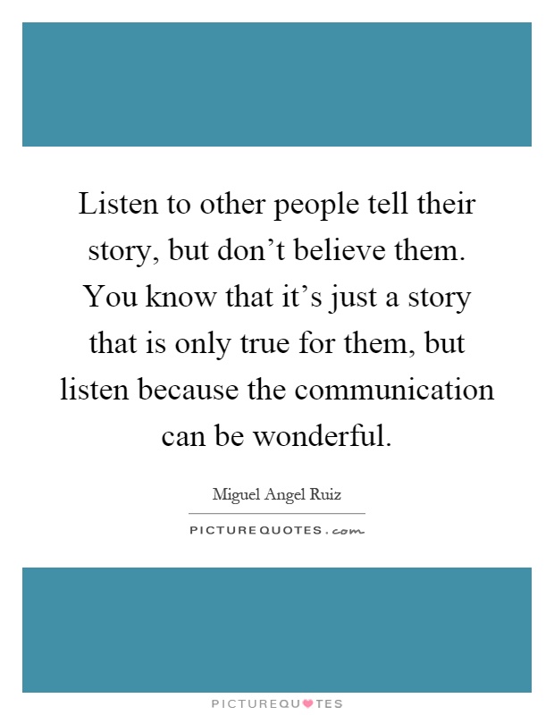 Listen to other people tell their story, but don't believe them. You know that it's just a story that is only true for them, but listen because the communication can be wonderful Picture Quote #1