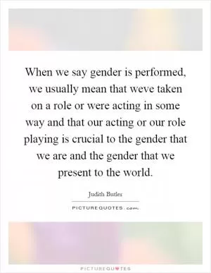 When we say gender is performed, we usually mean that weve taken on a role or were acting in some way and that our acting or our role playing is crucial to the gender that we are and the gender that we present to the world Picture Quote #1