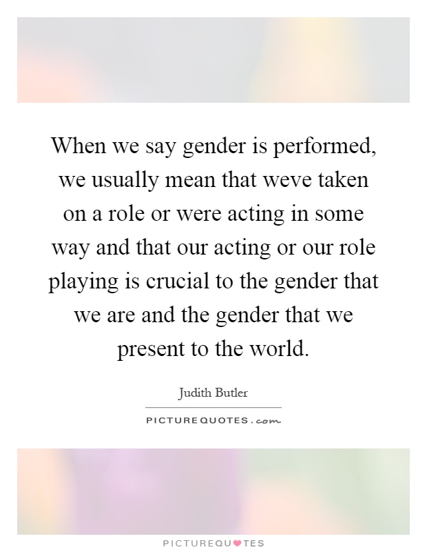 When we say gender is performed, we usually mean that weve taken on a role or were acting in some way and that our acting or our role playing is crucial to the gender that we are and the gender that we present to the world Picture Quote #1