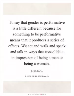 To say that gender is performative is a little different because for something to be performative means that it produces a series of effects. We act and walk and speak and talk in ways that consolidate an impression of being a man or being a woman Picture Quote #1