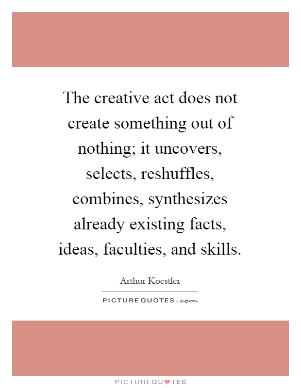 The creative act does not create something out of nothing; it uncovers, selects, reshuffles, combines, synthesizes already existing facts, ideas, faculties, and skills Picture Quote #1