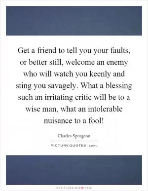 Get a friend to tell you your faults, or better still, welcome an enemy who will watch you keenly and sting you savagely. What a blessing such an irritating critic will be to a wise man, what an intolerable nuisance to a fool! Picture Quote #1