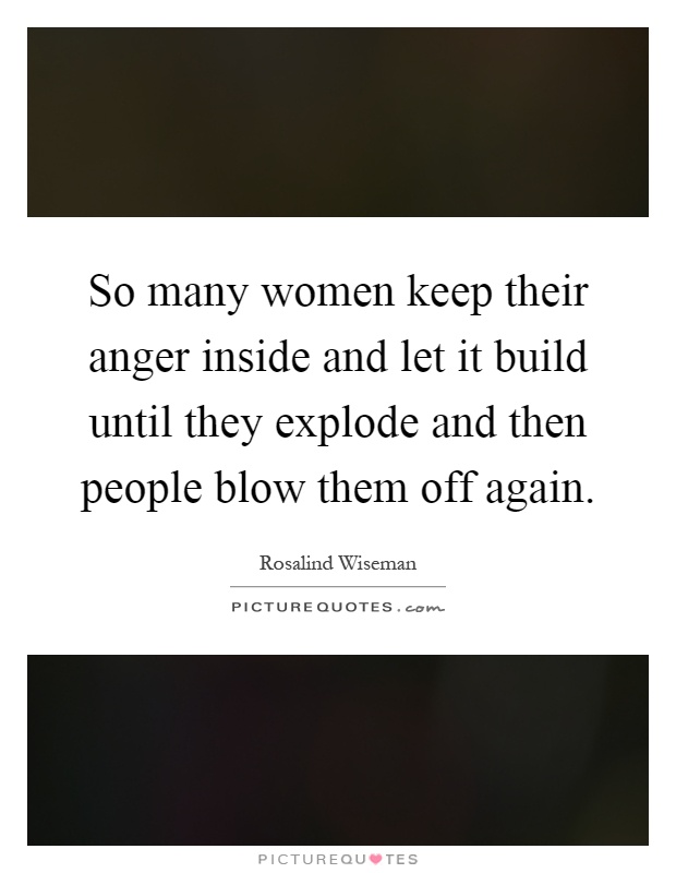 So many women keep their anger inside and let it build until they explode and then people blow them off again Picture Quote #1