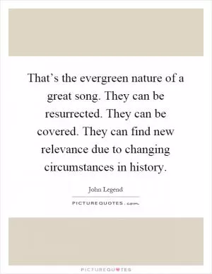 That’s the evergreen nature of a great song. They can be resurrected. They can be covered. They can find new relevance due to changing circumstances in history Picture Quote #1