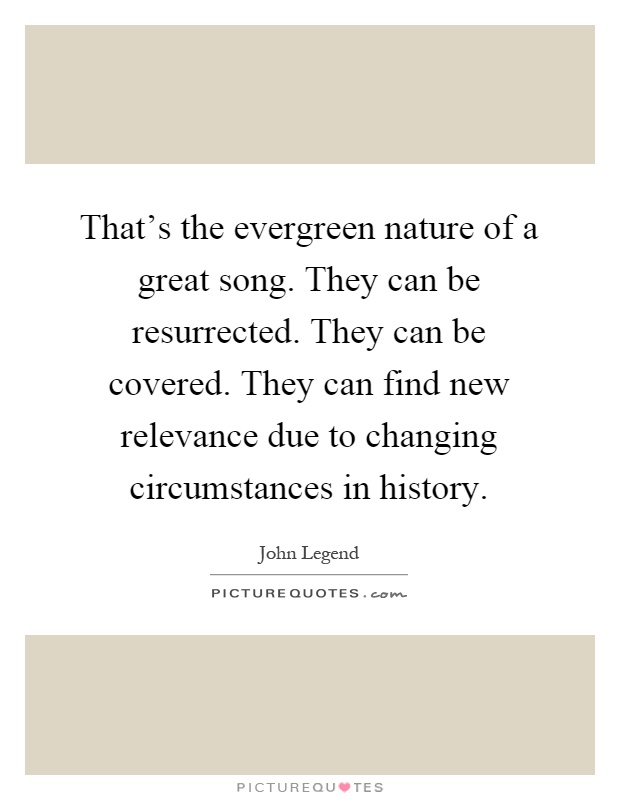 That's the evergreen nature of a great song. They can be resurrected. They can be covered. They can find new relevance due to changing circumstances in history Picture Quote #1
