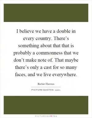 I believe we have a double in every country. There’s something about that that is probably a commonness that we don’t make note of. That maybe there’s only a cast for so many faces, and we live everywhere Picture Quote #1