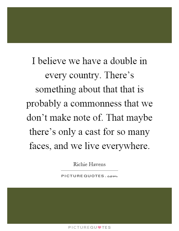 I believe we have a double in every country. There's something about that that is probably a commonness that we don't make note of. That maybe there's only a cast for so many faces, and we live everywhere Picture Quote #1