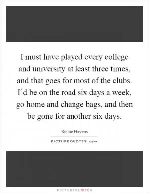 I must have played every college and university at least three times, and that goes for most of the clubs. I’d be on the road six days a week, go home and change bags, and then be gone for another six days Picture Quote #1