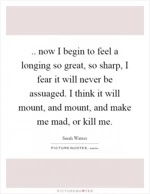 .. now I begin to feel a longing so great, so sharp, I fear it will never be assuaged. I think it will mount, and mount, and make me mad, or kill me Picture Quote #1