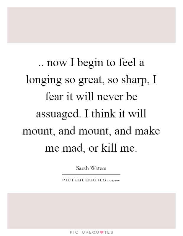 .. now I begin to feel a longing so great, so sharp, I fear it will never be assuaged. I think it will mount, and mount, and make me mad, or kill me Picture Quote #1