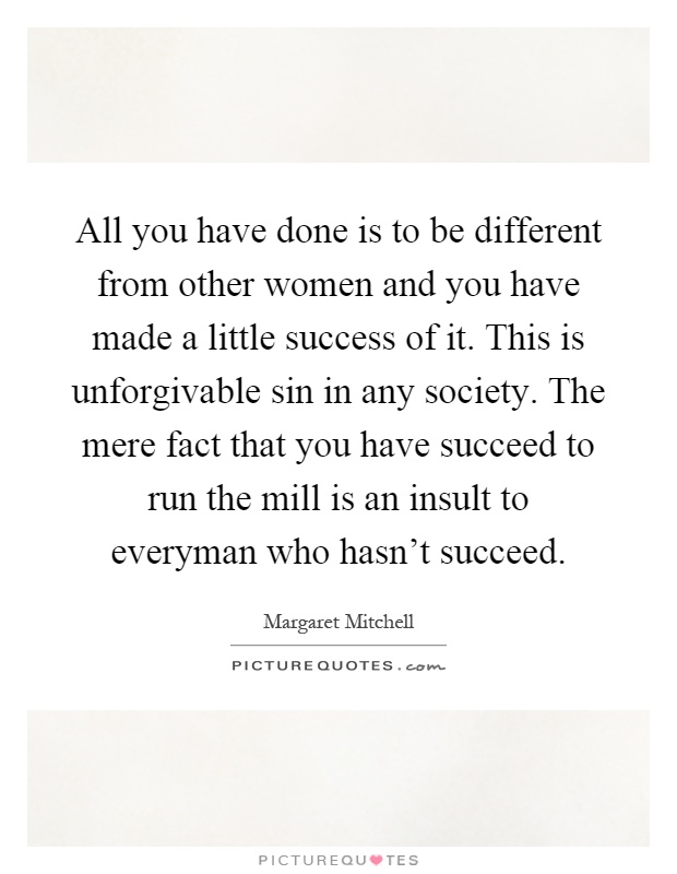 All you have done is to be different from other women and you have made a little success of it. This is unforgivable sin in any society. The mere fact that you have succeed to run the mill is an insult to everyman who hasn't succeed Picture Quote #1