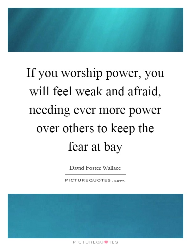 If you worship power, you will feel weak and afraid, needing ever more power over others to keep the fear at bay Picture Quote #1