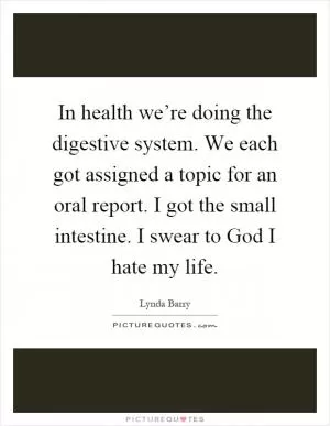 In health we’re doing the digestive system. We each got assigned a topic for an oral report. I got the small intestine. I swear to God I hate my life Picture Quote #1
