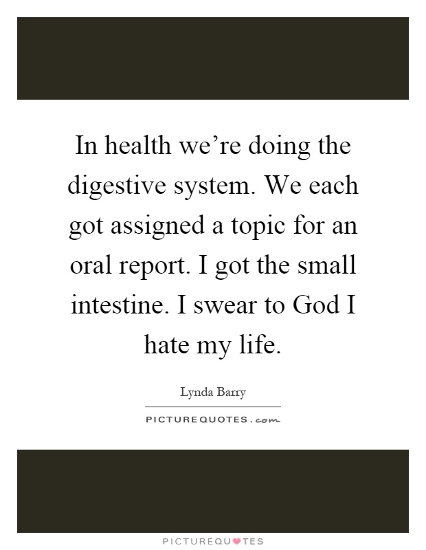 In health we're doing the digestive system. We each got assigned a topic for an oral report. I got the small intestine. I swear to God I hate my life Picture Quote #1