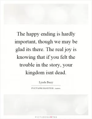 The happy ending is hardly important, though we may be glad its there. The real joy is knowing that if you felt the trouble in the story, your kingdom isnt dead Picture Quote #1