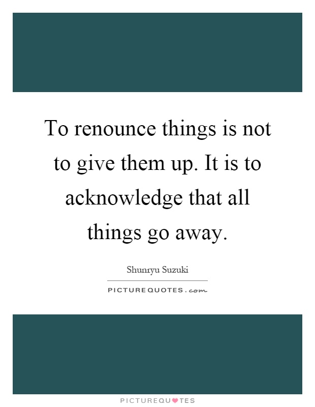 To renounce things is not to give them up. It is to acknowledge that all things go away Picture Quote #1