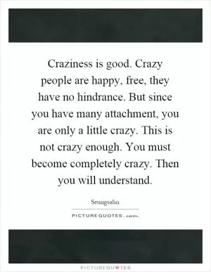 Craziness is good. Crazy people are happy, free, they have no hindrance. But since you have many attachment, you are only a little crazy. This is not crazy enough. You must become completely crazy. Then you will understand Picture Quote #1