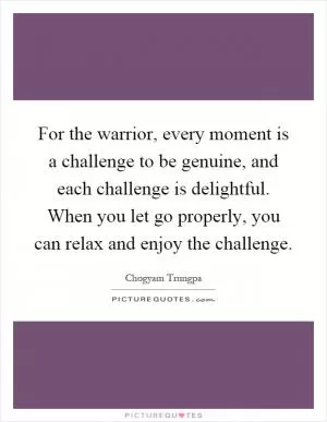 For the warrior, every moment is a challenge to be genuine, and each challenge is delightful. When you let go properly, you can relax and enjoy the challenge Picture Quote #1
