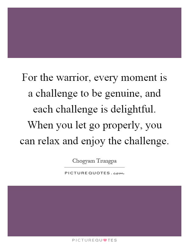 For the warrior, every moment is a challenge to be genuine, and each challenge is delightful. When you let go properly, you can relax and enjoy the challenge Picture Quote #1