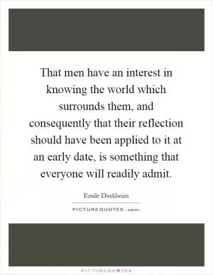 That men have an interest in knowing the world which surrounds them, and consequently that their reflection should have been applied to it at an early date, is something that everyone will readily admit Picture Quote #1