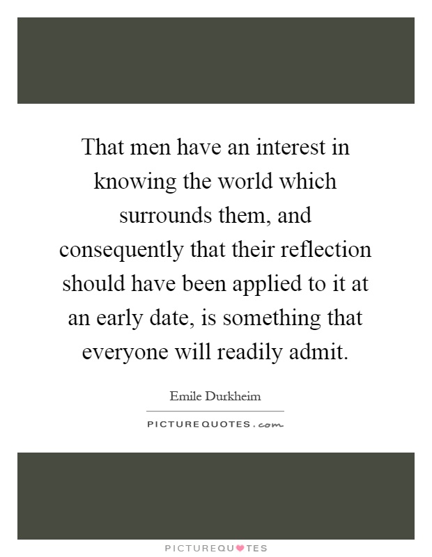 That men have an interest in knowing the world which surrounds them, and consequently that their reflection should have been applied to it at an early date, is something that everyone will readily admit Picture Quote #1
