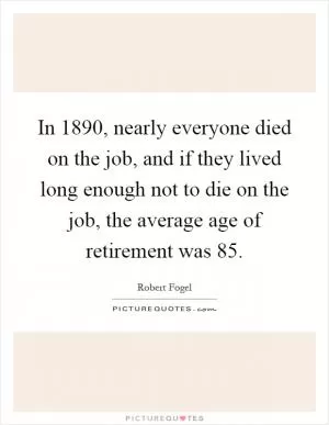 In 1890, nearly everyone died on the job, and if they lived long enough not to die on the job, the average age of retirement was 85 Picture Quote #1