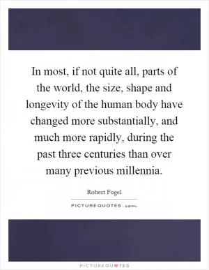 In most, if not quite all, parts of the world, the size, shape and longevity of the human body have changed more substantially, and much more rapidly, during the past three centuries than over many previous millennia Picture Quote #1