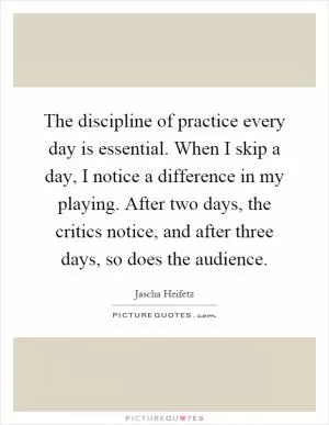 The discipline of practice every day is essential. When I skip a day, I notice a difference in my playing. After two days, the critics notice, and after three days, so does the audience Picture Quote #1