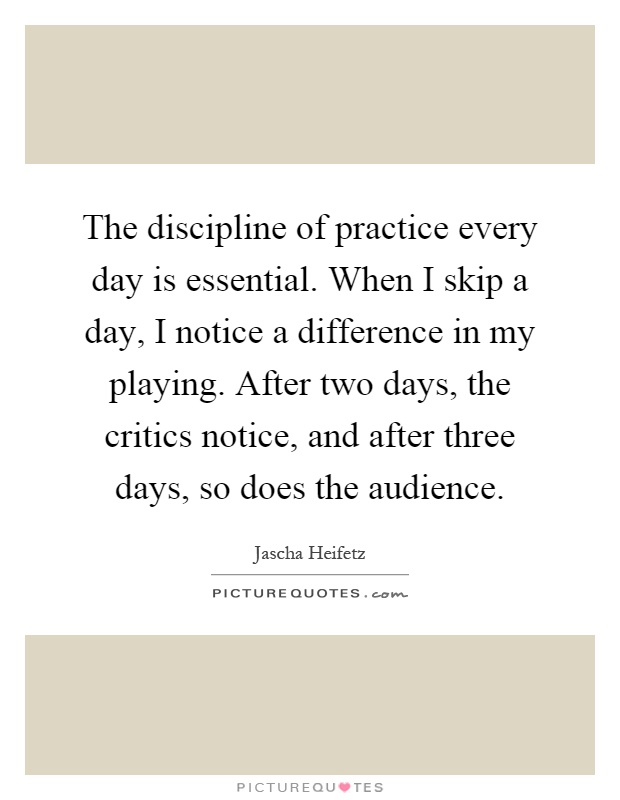 The discipline of practice every day is essential. When I skip a day, I notice a difference in my playing. After two days, the critics notice, and after three days, so does the audience Picture Quote #1