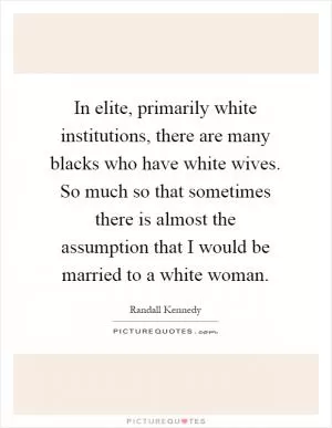 In elite, primarily white institutions, there are many blacks who have white wives. So much so that sometimes there is almost the assumption that I would be married to a white woman Picture Quote #1