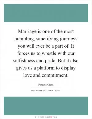 Marriage is one of the most humbling, sanctifying journeys you will ever be a part of. It forces us to wrestle with our selfishness and pride. But it also gives us a platform to display love and commitment Picture Quote #1