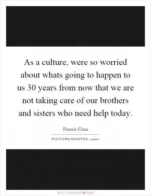 As a culture, were so worried about whats going to happen to us 30 years from now that we are not taking care of our brothers and sisters who need help today Picture Quote #1