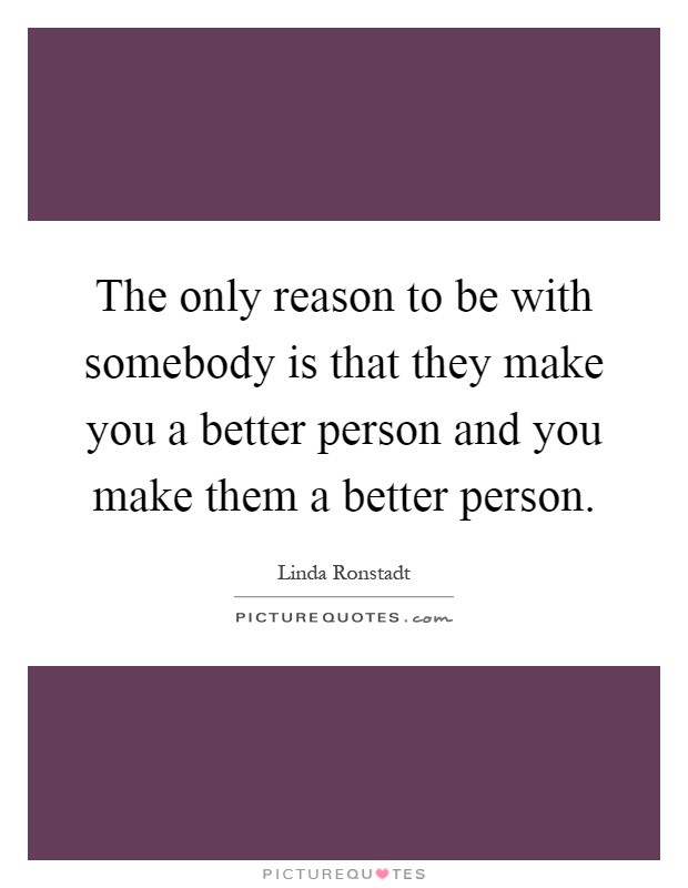 The only reason to be with somebody is that they make you a better person and you make them a better person Picture Quote #1