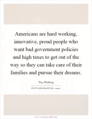 Americans are hard working, innovative, proud people who want bad government policies and high taxes to get out of the way so they can take care of their families and pursue their dreams Picture Quote #1