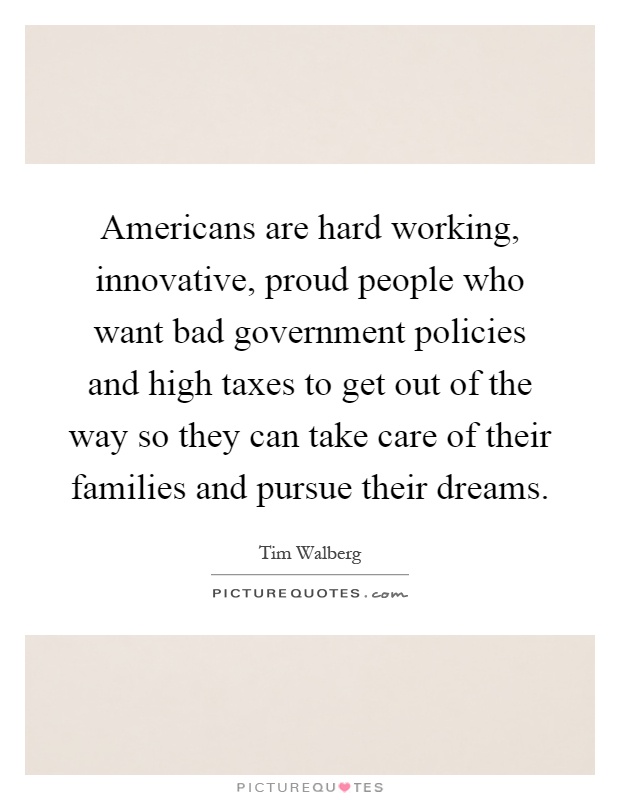 Americans are hard working, innovative, proud people who want bad government policies and high taxes to get out of the way so they can take care of their families and pursue their dreams Picture Quote #1