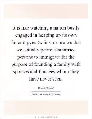 It is like watching a nation busily engaged in heaping up its own funeral pyre. So insane are we that we actually permit unmarried persons to immigrate for the purpose of founding a family with spouses and fiancées whom they have never seen Picture Quote #1