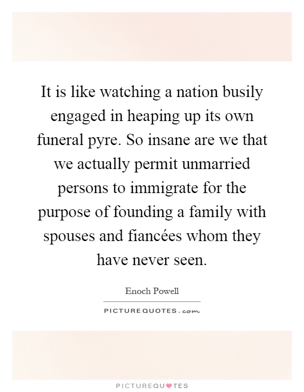 It is like watching a nation busily engaged in heaping up its own funeral pyre. So insane are we that we actually permit unmarried persons to immigrate for the purpose of founding a family with spouses and fiancées whom they have never seen Picture Quote #1