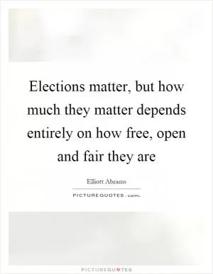 Elections matter, but how much they matter depends entirely on how free, open and fair they are Picture Quote #1