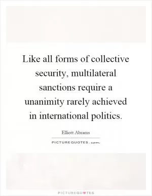 Like all forms of collective security, multilateral sanctions require a unanimity rarely achieved in international politics Picture Quote #1