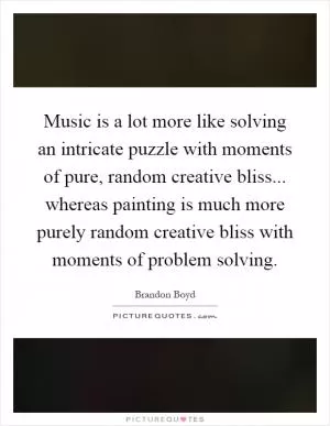 Music is a lot more like solving an intricate puzzle with moments of pure, random creative bliss... whereas painting is much more purely random creative bliss with moments of problem solving Picture Quote #1