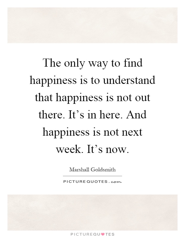 The only way to find happiness is to understand that happiness is not out there. It's in here. And happiness is not next week. It's now Picture Quote #1