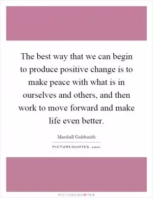 The best way that we can begin to produce positive change is to make peace with what is in ourselves and others, and then work to move forward and make life even better Picture Quote #1