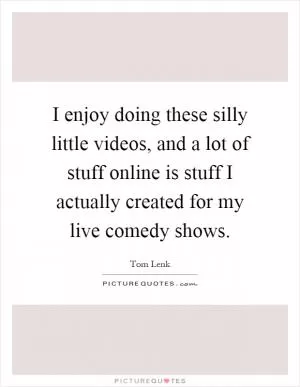 I enjoy doing these silly little videos, and a lot of stuff online is stuff I actually created for my live comedy shows Picture Quote #1