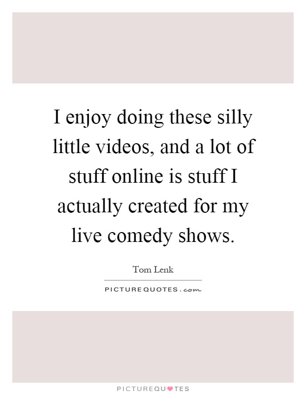 I enjoy doing these silly little videos, and a lot of stuff online is stuff I actually created for my live comedy shows Picture Quote #1