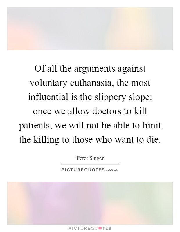 Of all the arguments against voluntary euthanasia, the most influential is the slippery slope: once we allow doctors to kill patients, we will not be able to limit the killing to those who want to die Picture Quote #1