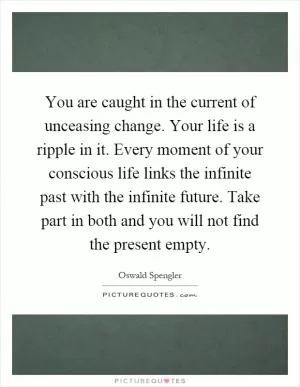 You are caught in the current of unceasing change. Your life is a ripple in it. Every moment of your conscious life links the infinite past with the infinite future. Take part in both and you will not find the present empty Picture Quote #1