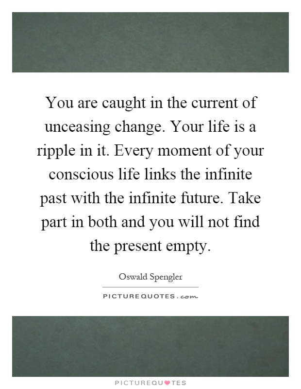 You are caught in the current of unceasing change. Your life is a ripple in it. Every moment of your conscious life links the infinite past with the infinite future. Take part in both and you will not find the present empty Picture Quote #1