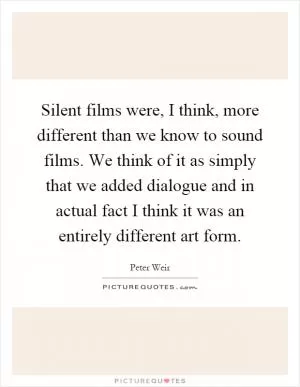Silent films were, I think, more different than we know to sound films. We think of it as simply that we added dialogue and in actual fact I think it was an entirely different art form Picture Quote #1