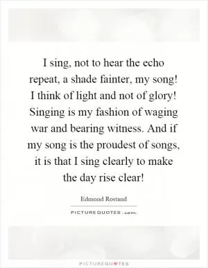 I sing, not to hear the echo repeat, a shade fainter, my song! I think of light and not of glory! Singing is my fashion of waging war and bearing witness. And if my song is the proudest of songs, it is that I sing clearly to make the day rise clear! Picture Quote #1
