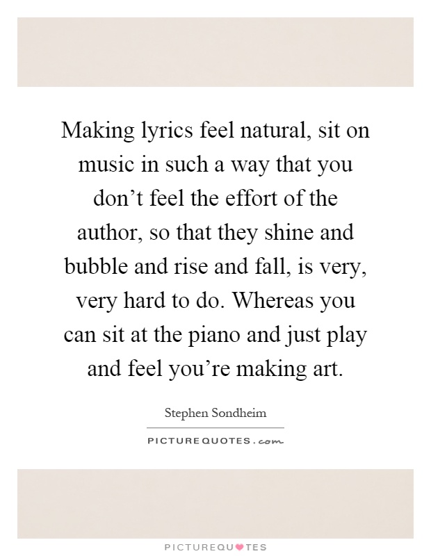 Making lyrics feel natural, sit on music in such a way that you don't feel the effort of the author, so that they shine and bubble and rise and fall, is very, very hard to do. Whereas you can sit at the piano and just play and feel you're making art Picture Quote #1